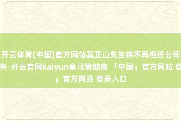 开云体育(中国)官方网站奚正山先生将不再担任公司任何职务-开云官网kaiyun皇马赞助商 「中国」官方网站 登录入口