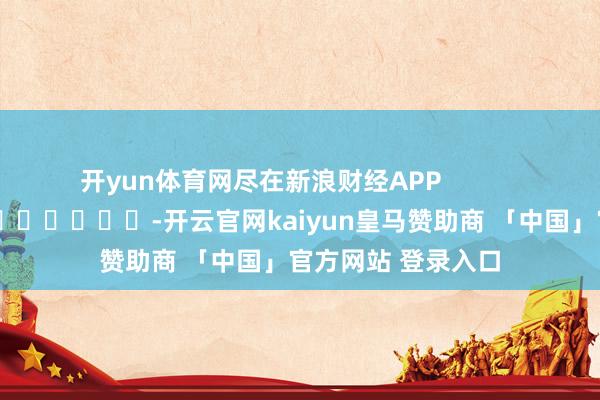开yun体育网尽在新浪财经APP            													-开云官网kaiyun皇马赞助商 「中国」官方网站 登录入口