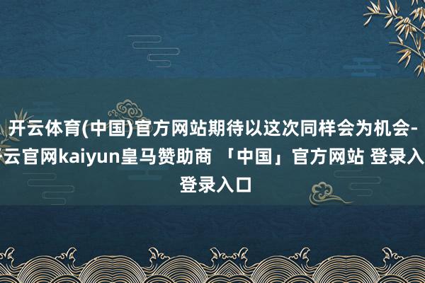 开云体育(中国)官方网站期待以这次同样会为机会-开云官网kaiyun皇马赞助商 「中国」官方网站 登录入口