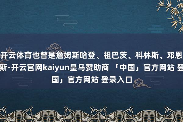 开云体育也曾是詹姆斯哈登、祖巴茨、科林斯、邓恩与桑德斯-开云官网kaiyun皇马赞助商 「中国」官方网站 登录入口
