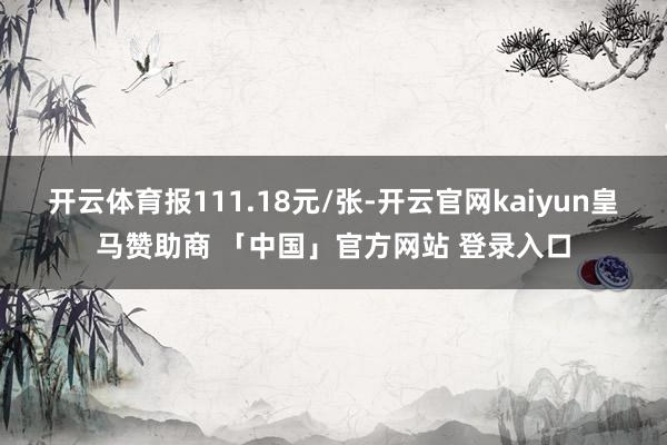 开云体育报111.18元/张-开云官网kaiyun皇马赞助商 「中国」官方网站 登录入口