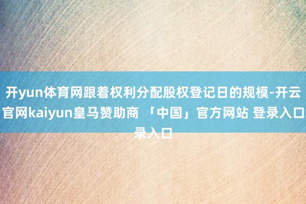 开yun体育网跟着权利分配股权登记日的规模-开云官网kaiyun皇马赞助商 「中国」官方网站 登录入口