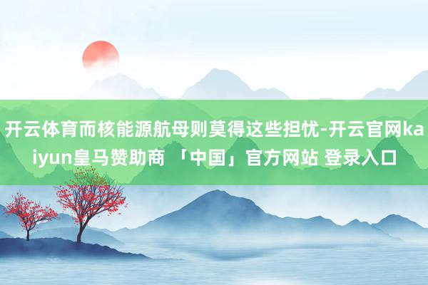 开云体育而核能源航母则莫得这些担忧-开云官网kaiyun皇马赞助商 「中国」官方网站 登录入口
