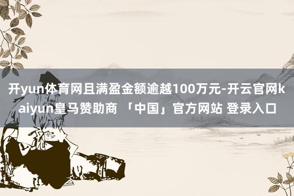 开yun体育网且满盈金额逾越100万元-开云官网kaiyun皇马赞助商 「中国」官方网站 登录入口