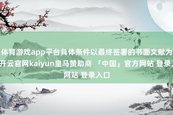 体育游戏app平台具体条件以最终签署的书面文献为准-开云官网kaiyun皇马赞助商 「中国」官方网站 登录入口