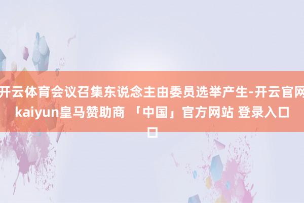 开云体育会议召集东说念主由委员选举产生-开云官网kaiyun皇马赞助商 「中国」官方网站 登录入口