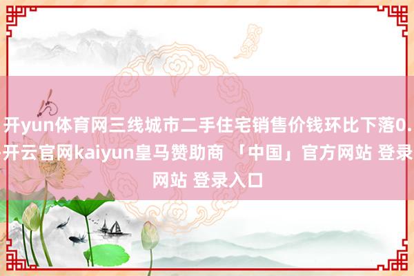 开yun体育网三线城市二手住宅销售价钱环比下落0.6%-开云官网kaiyun皇马赞助商 「中国」官方网站 登录入口