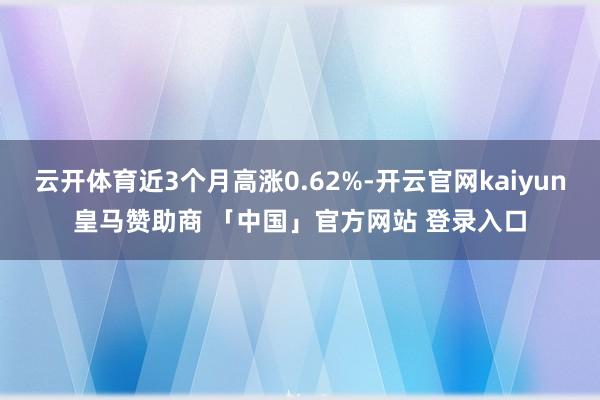 云开体育近3个月高涨0.62%-开云官网kaiyun皇马赞助商 「中国」官方网站 登录入口