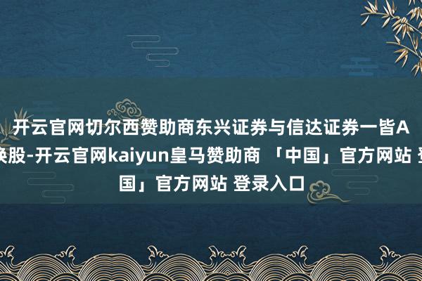 开云官网切尔西赞助商 东兴证券与信达证券一皆A股参与换股-开云官网kaiyun皇马赞助商 「中国」官方网站 登录入口