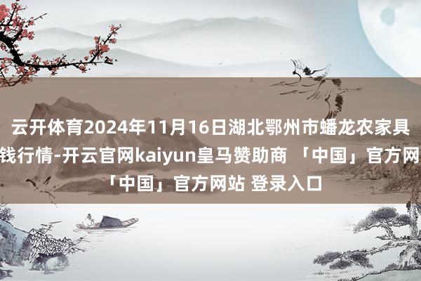云开体育2024年11月16日湖北鄂州市蟠龙农家具批发商场价钱行情-开云官网kaiyun皇马赞助商 「中国」官方网站 登录入口