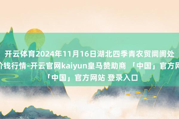 开云体育2024年11月16日湖北四季青农贸阛阓处分有限公司价钱行情-开云官网kaiyun皇马赞助商 「中国」官方网站 登录入口