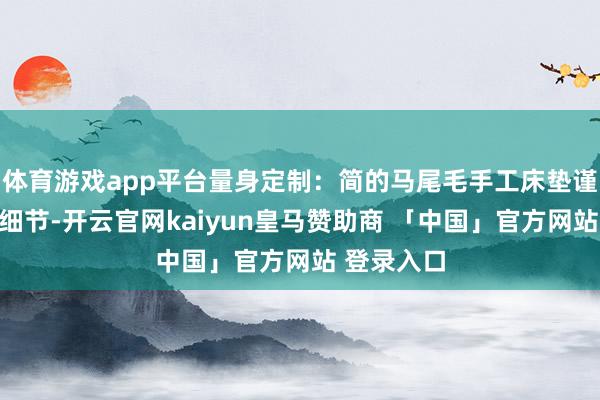 体育游戏app平台量身定制：简的马尾毛手工床垫谨防每一个细节-开云官网kaiyun皇马赞助商 「中国」官方网站 登录入口