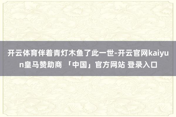 开云体育伴着青灯木鱼了此一世-开云官网kaiyun皇马赞助商 「中国」官方网站 登录入口