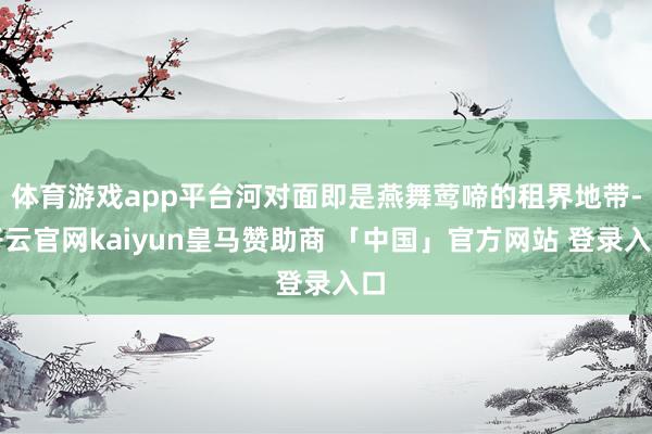 体育游戏app平台河对面即是燕舞莺啼的租界地带-开云官网kaiyun皇马赞助商 「中国」官方网站 登录入口