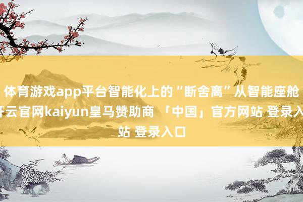 体育游戏app平台智能化上的“断舍离”从智能座舱-开云官网kaiyun皇马赞助商 「中国」官方网站 登录入口