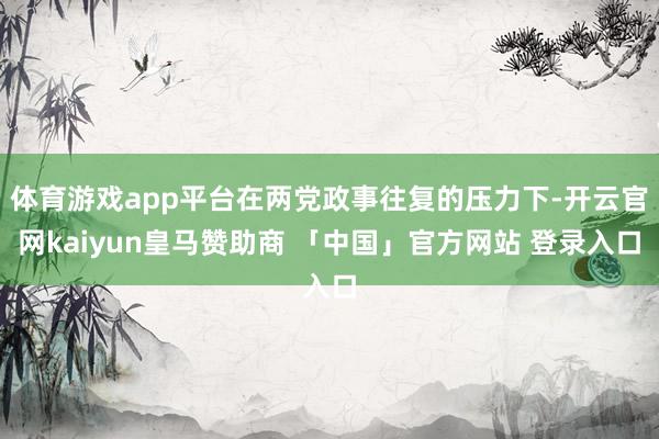 体育游戏app平台在两党政事往复的压力下-开云官网kaiyun皇马赞助商 「中国」官方网站 登录入口