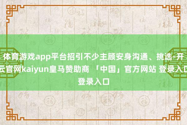 体育游戏app平台招引不少主顾安身沟通、挑选-开云官网kaiyun皇马赞助商 「中国」官方网站 登录入口