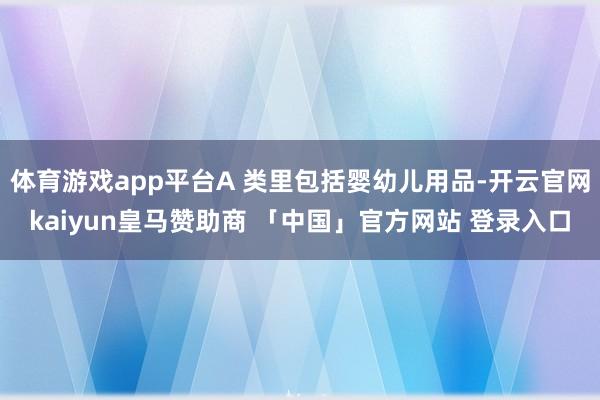 体育游戏app平台A 类里包括婴幼儿用品-开云官网kaiyun皇马赞助商 「中国」官方网站 登录入口