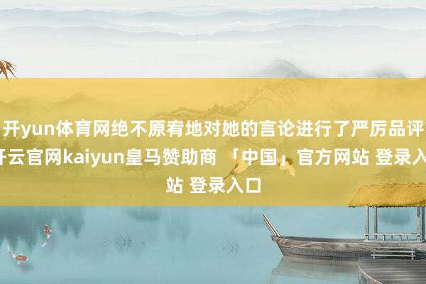 开yun体育网绝不原宥地对她的言论进行了严厉品评-开云官网kaiyun皇马赞助商 「中国」官方网站 登录入口