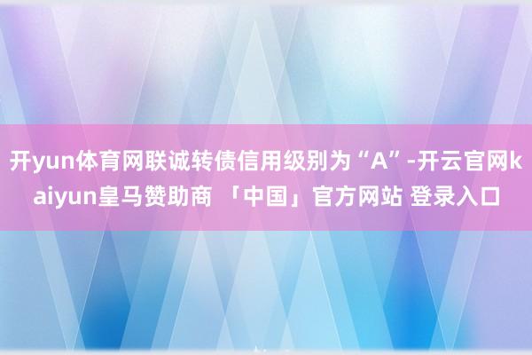 开yun体育网联诚转债信用级别为“A”-开云官网kaiyun皇马赞助商 「中国」官方网站 登录入口