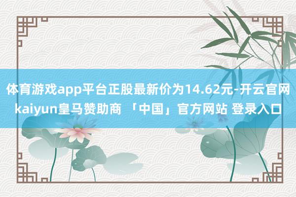 体育游戏app平台正股最新价为14.62元-开云官网kaiyun皇马赞助商 「中国」官方网站 登录入口