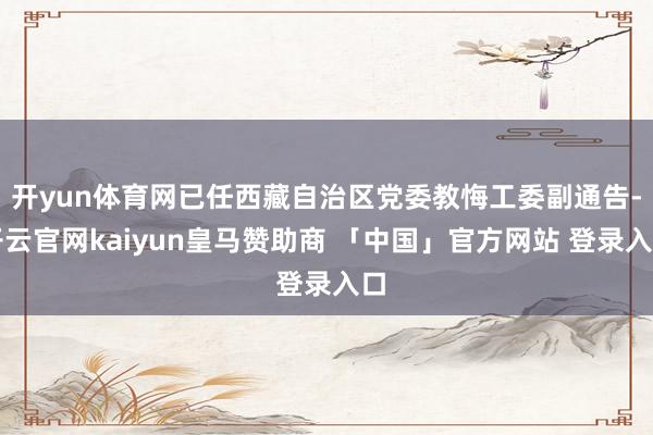开yun体育网已任西藏自治区党委教悔工委副通告-开云官网kaiyun皇马赞助商 「中国」官方网站 登录入口