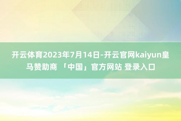 开云体育2023年7月14日-开云官网kaiyun皇马赞助商 「中国」官方网站 登录入口