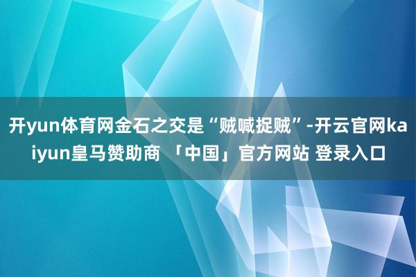 开yun体育网金石之交是“贼喊捉贼”-开云官网kaiyun皇马赞助商 「中国」官方网站 登录入口