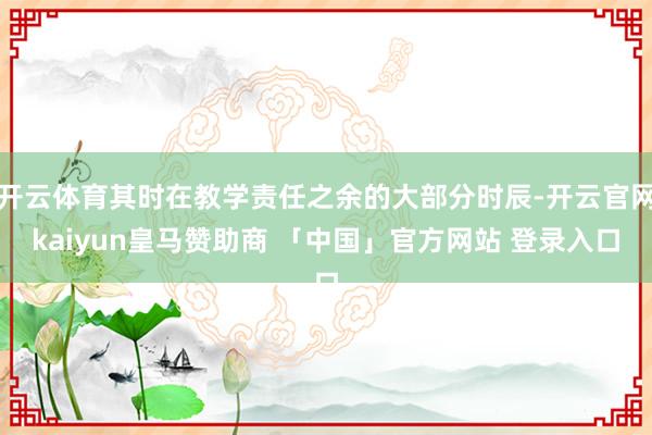 开云体育其时在教学责任之余的大部分时辰-开云官网kaiyun皇马赞助商 「中国」官方网站 登录入口
