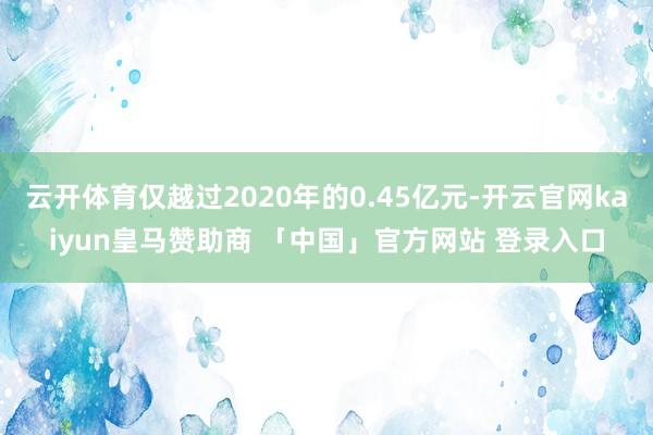 云开体育仅越过2020年的0.45亿元-开云官网kaiyun皇马赞助商 「中国」官方网站 登录入口
