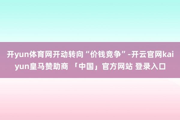 开yun体育网开动转向“价钱竞争”-开云官网kaiyun皇马赞助商 「中国」官方网站 登录入口