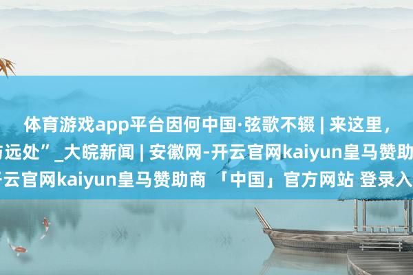 体育游戏app平台因何中国·弦歌不辍 | 来这里，感受古东谈主的“诗与远处”_大皖新闻 | 安徽网-开云官网kaiyun皇马赞助商 「中国」官方网站 登录入口