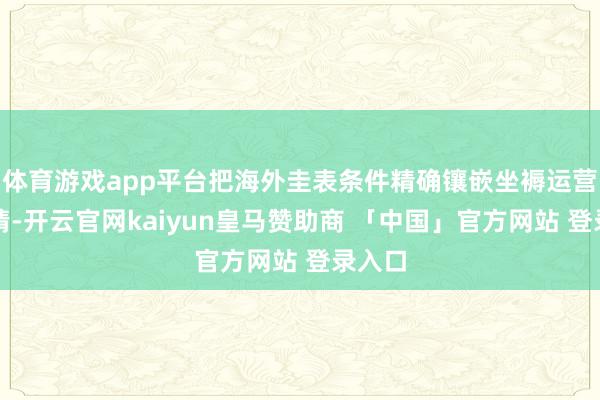 体育游戏app平台把海外圭表条件精确镶嵌坐褥运营各表情-开云官网kaiyun皇马赞助商 「中国」官方网站 登录入口