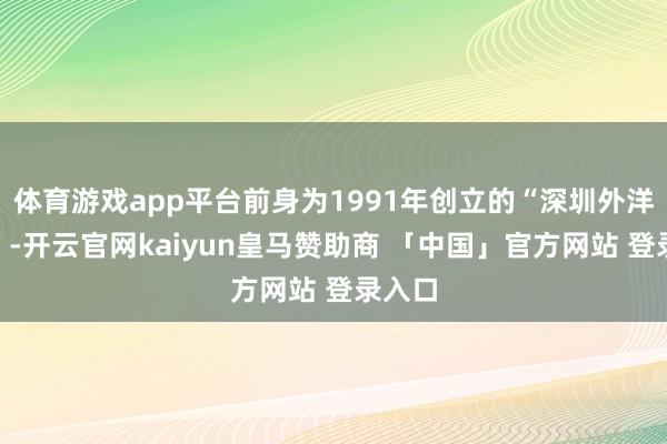 体育游戏app平台前身为1991年创立的“深圳外洋车展”-开云官网kaiyun皇马赞助商 「中国」官方网站 登录入口