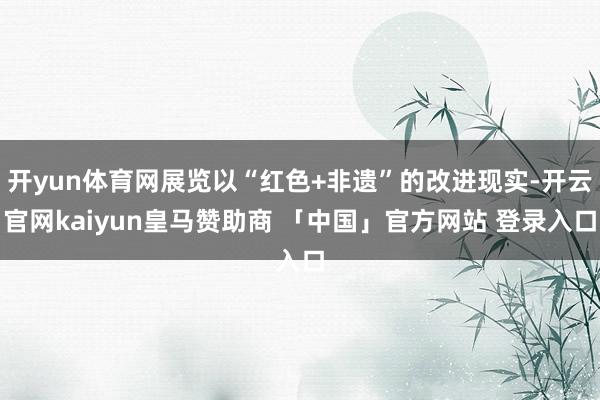 开yun体育网展览以“红色+非遗”的改进现实-开云官网kaiyun皇马赞助商 「中国」官方网站 登录入口