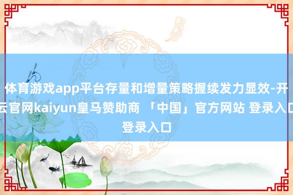 体育游戏app平台存量和增量策略握续发力显效-开云官网kaiyun皇马赞助商 「中国」官方网站 登录入口