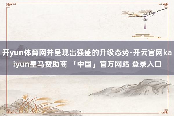 开yun体育网并呈现出强盛的升级态势-开云官网kaiyun皇马赞助商 「中国」官方网站 登录入口