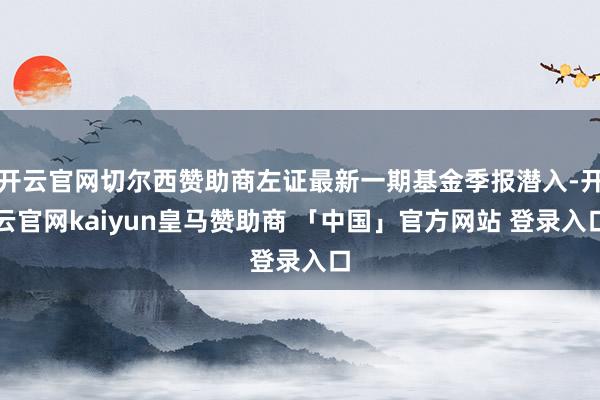 开云官网切尔西赞助商左证最新一期基金季报潜入-开云官网kaiyun皇马赞助商 「中国」官方网站 登录入口