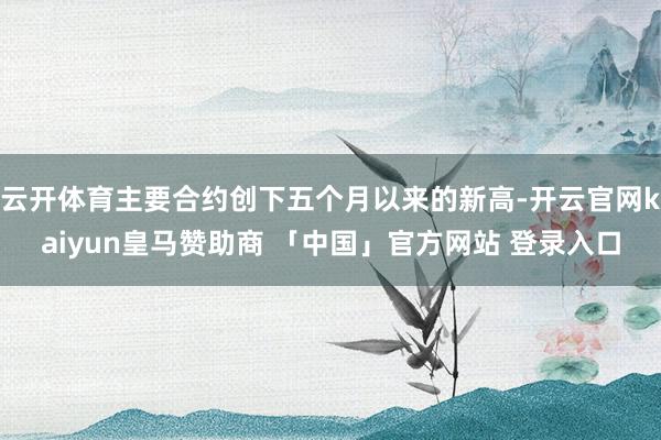 云开体育主要合约创下五个月以来的新高-开云官网kaiyun皇马赞助商 「中国」官方网站 登录入口