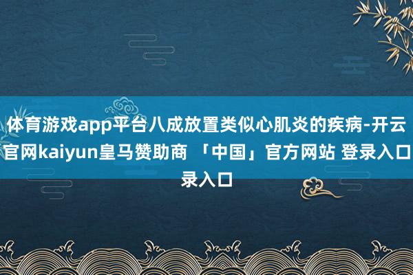 体育游戏app平台八成放置类似心肌炎的疾病-开云官网kaiyun皇马赞助商 「中国」官方网站 登录入口