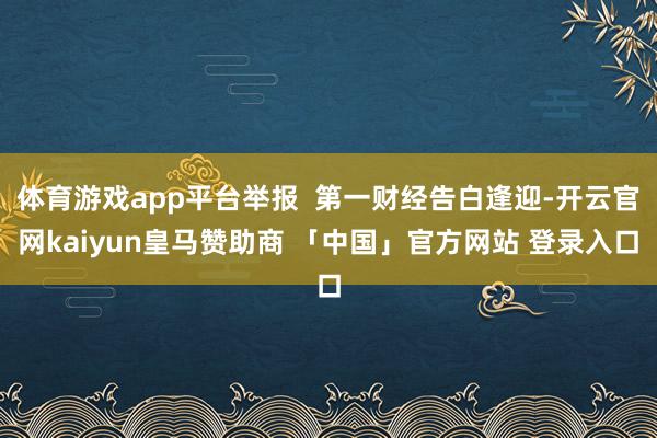 体育游戏app平台举报 第一财经告白逢迎-开云官网kaiyun皇马赞助商 「中国」官方网站 登录入口