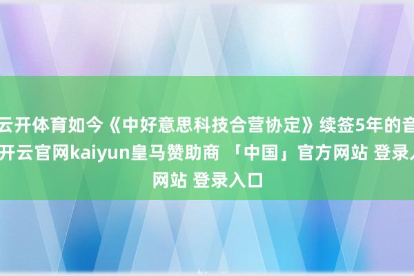 云开体育如今《中好意思科技合营协定》续签5年的音书-开云官网kaiyun皇马赞助商 「中国」官方网站 登录入口
