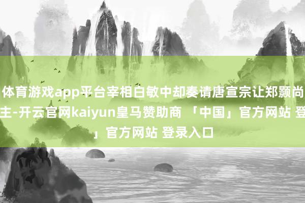 体育游戏app平台宰相白敏中却奏请唐宣宗让郑颢尚万寿公主-开云官网kaiyun皇马赞助商 「中国」官方网站 登录入口