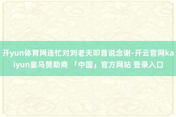 开yun体育网连忙对刘老夫叩首说念谢-开云官网kaiyun皇马赞助商 「中国」官方网站 登录入口