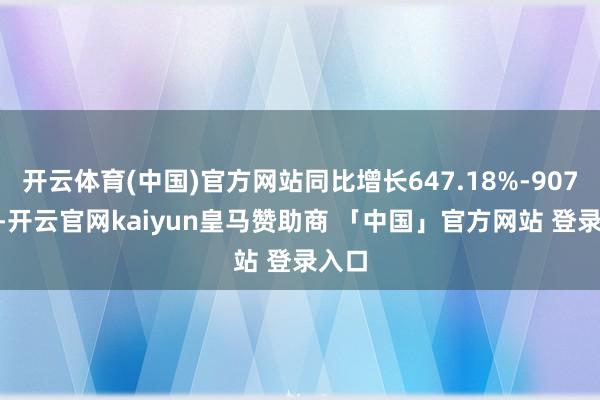 开云体育(中国)官方网站同比增长647.18%-907.7%-开云官网kaiyun皇马赞助商 「中国」官方网站 登录入口