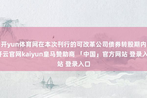开yun体育网在本次刊行的可改革公司债券转股期内-开云官网kaiyun皇马赞助商 「中国」官方网站 登录入口