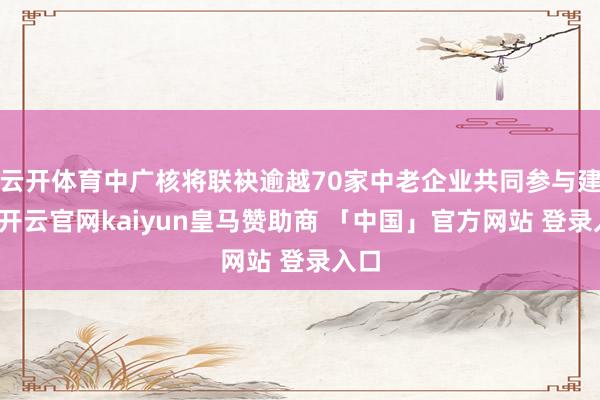 云开体育中广核将联袂逾越70家中老企业共同参与建设-开云官网kaiyun皇马赞助商 「中国」官方网站 登录入口