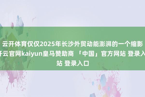 云开体育仅仅2025年长沙外贸动能澎湃的一个缩影-开云官网kaiyun皇马赞助商 「中国」官方网站 登录入口