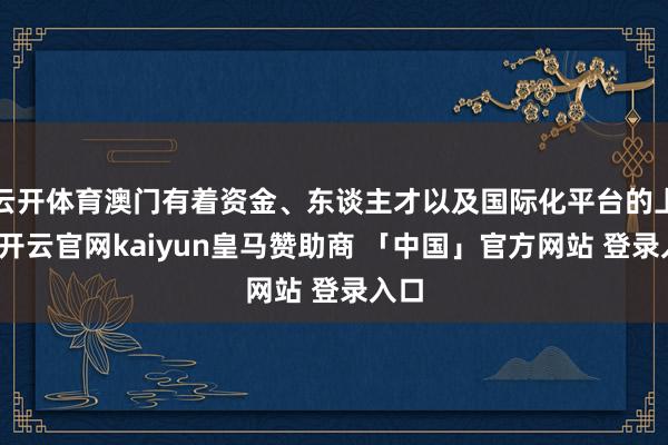 云开体育澳门有着资金、东谈主才以及国际化平台的上风-开云官网kaiyun皇马赞助商 「中国」官方网站 登录入口