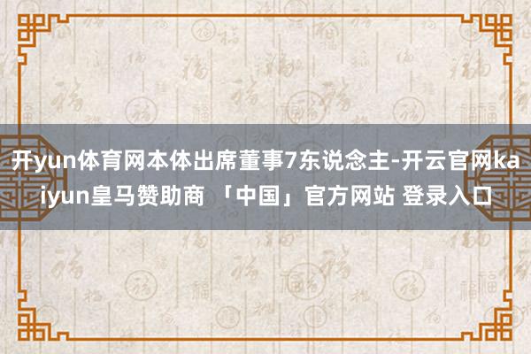 开yun体育网本体出席董事7东说念主-开云官网kaiyun皇马赞助商 「中国」官方网站 登录入口
